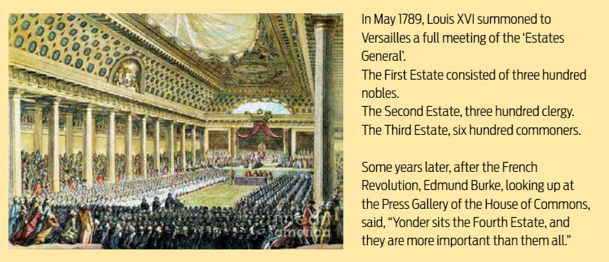 In May 1789, Louis XVI summoned to Versailles a full meeting of the ‘Estates General’. The First Estate consisted of three hundred nobles. The Second Estate, three hundred clergy. The Third Estate, six hundred commoners. Some years later, after the French Revolution, Edmund Burke, looking up at the Press Gallery of the House of Commons, said, “Yonder sits the Fourth Estate, and they are more important than them all.”